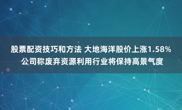 股票配资技巧和方法 大地海洋股价上涨1.58% 公司称废弃资源利用行业将保持高景气度