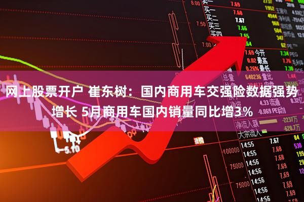 网上股票开户 崔东树：国内商用车交强险数据强势增长 5月商用车国内销量同比增3%