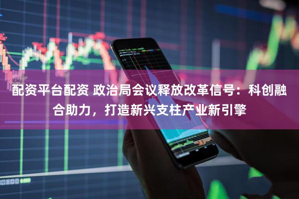 配资平台配资 政治局会议释放改革信号：科创融合助力，打造新兴支柱产业新引擎