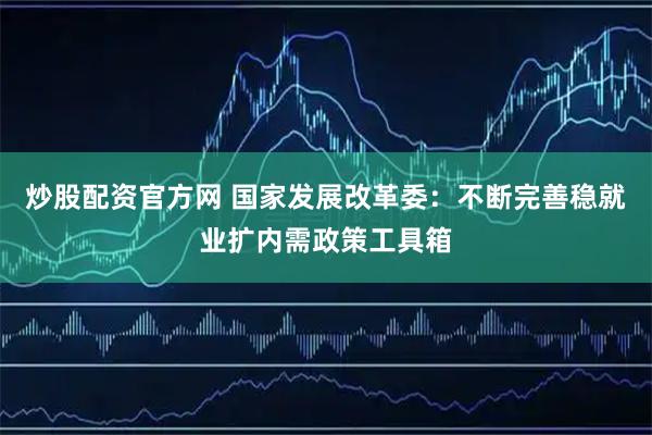 炒股配资官方网 国家发展改革委：不断完善稳就业扩内需政策工具箱