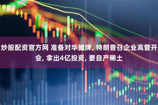 炒股配资官方网 准备对华摊牌, 特朗普召企业高管开会, 拿出4亿投资, 要自产稀土