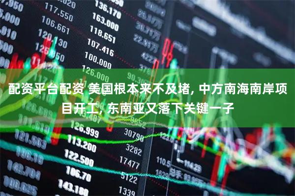 配资平台配资 美国根本来不及堵, 中方南海南岸项目开工, 东南亚又落下关键一子