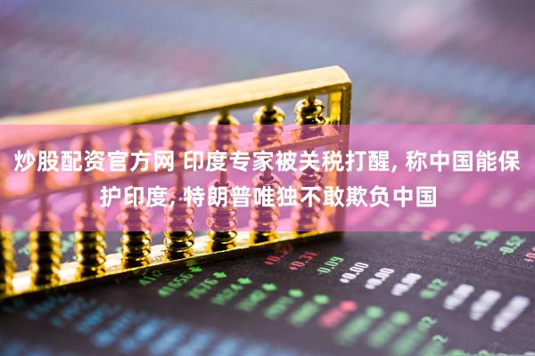 炒股配资官方网 印度专家被关税打醒, 称中国能保护印度, 特朗普唯独不敢欺负中国