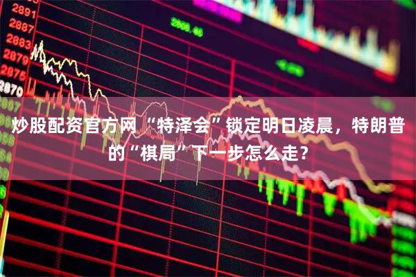 炒股配资官方网 “特泽会”锁定明日凌晨，特朗普的“棋局”下一步怎么走？