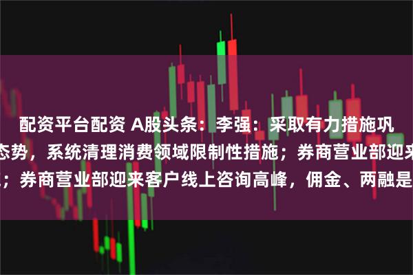 配资平台配资 A股头条:李强:采取有力措施巩固房地产市场止跌回稳态势,系统清理消费领域限制性措施;券商营业部迎来客户线上咨询高峰,佣金、两融是关注热点