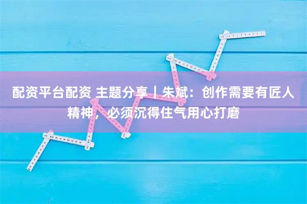 配资平台配资 主题分享|朱斌:创作需要有匠人精神,必须沉得住气用心打磨