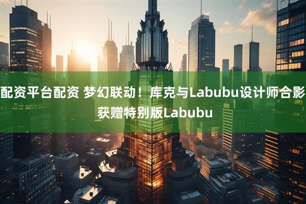 配资平台配资 梦幻联动!库克与Labubu设计师合影 获赠特别版Labubu