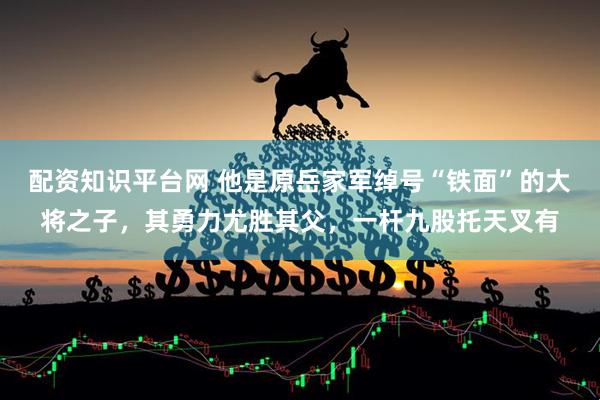 配资知识平台网 他是原岳家军绰号“铁面”的大将之子，其勇力尤胜其父，一杆九股托天叉有