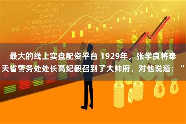 最大的线上实盘配资平台 1929年，张学良将奉天省警务处处长高纪毅召到了大帅府，对他说道：“
