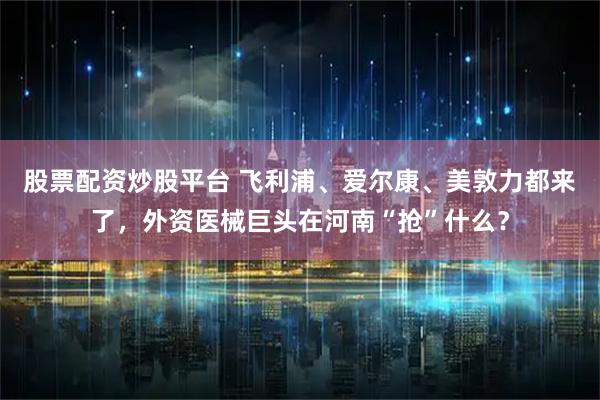 股票配资炒股平台 飞利浦、爱尔康、美敦力都来了，外资医械巨头在河南“抢”什么？