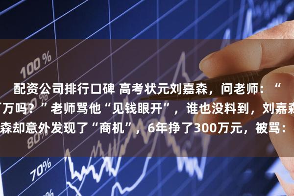 配资公司排行口碑 高考状元刘嘉森，问老师：“北大毕业后，能年薪百万吗？”老师骂他“见钱眼开”，谁也没料到，刘嘉森却意外发现了“商机”，6年挣了300万元，被骂：格局太小，钻进钱眼里了