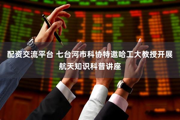 配资交流平台 七台河市科协特邀哈工大教授开展航天知识科普讲座