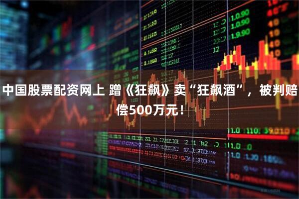 中国股票配资网上 蹭《狂飙》卖“狂飙酒”，被判赔偿500万元！