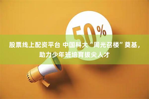 股票线上配资平台 中国科大“周光召楼”奠基，助力少年班培育拔尖人才